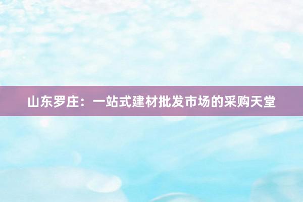 山东罗庄：一站式建材批发市场的采购天堂