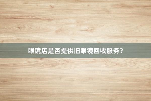 眼镜店是否提供旧眼镜回收服务？